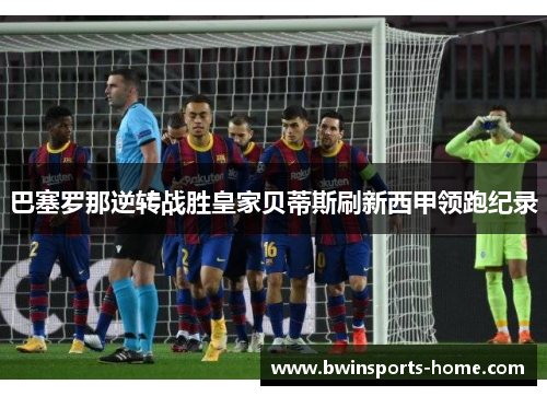 巴塞罗那逆转战胜皇家贝蒂斯刷新西甲领跑纪录