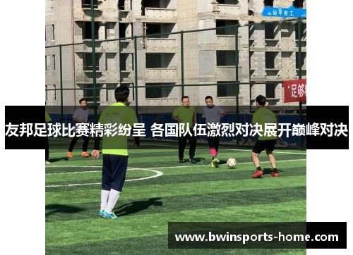 友邦足球比赛精彩纷呈 各国队伍激烈对决展开巅峰对决