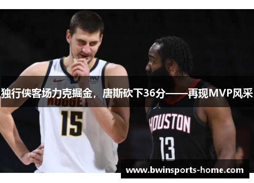 独行侠客场力克掘金，唐斯砍下36分——再现MVP风采