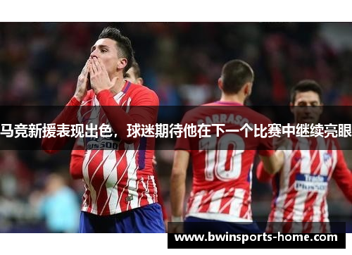 马竞新援表现出色，球迷期待他在下一个比赛中继续亮眼