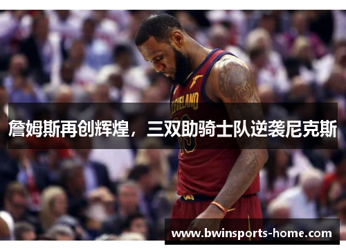 詹姆斯再创辉煌，三双助骑士队逆袭尼克斯